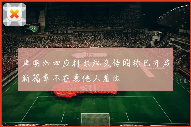 库明加回应科尔私交传闻称已开启新篇章不在意他人看法