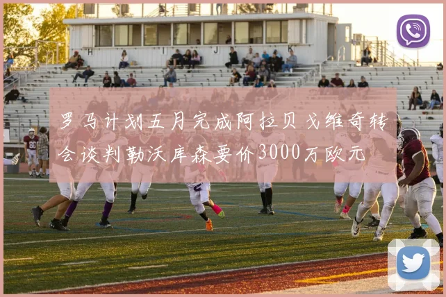 罗马计划五月完成阿拉贝戈维奇转会谈判勒沃库森要价3000万欧元