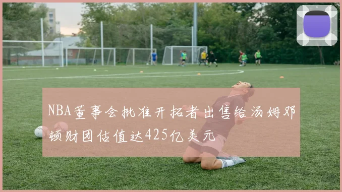 NBA董事会批准开拓者出售给汤姆邓顿财团估值达425亿美元