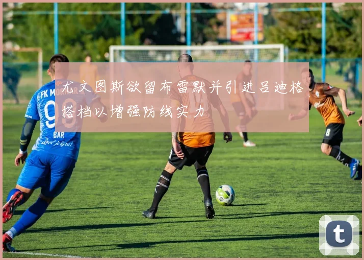 尤文图斯欲留布雷默并引进吕迪格搭档以增强防线实力