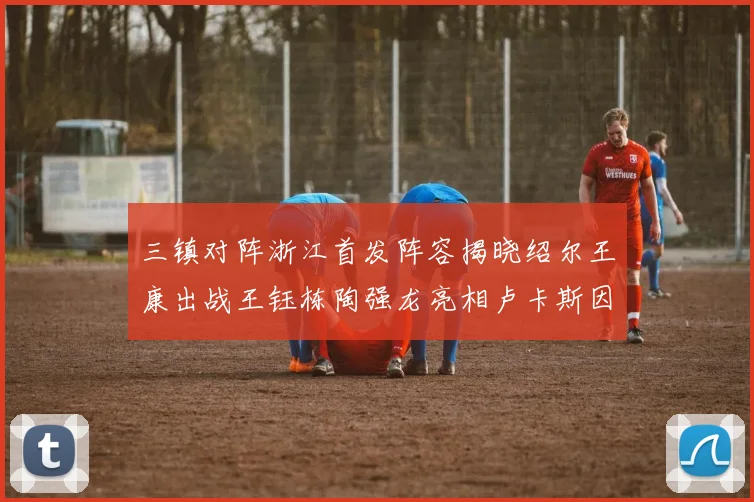三镇对阵浙江首发阵容揭晓绍尔王康出战王钰栋陶强龙亮相卢卡斯因伤缺席