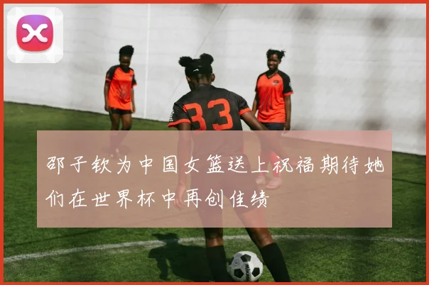 邵子钦为中国女篮送上祝福期待她们在世界杯中再创佳绩