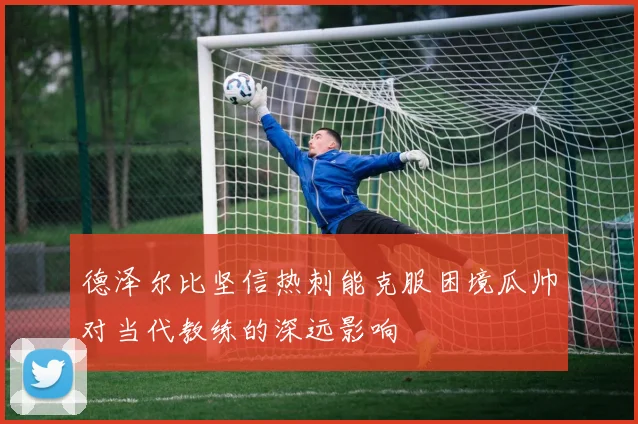德泽尔比坚信热刺能克服困境瓜帅对当代教练的深远影响